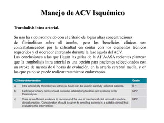 Trombolísis intra arterial.
Su uso ha sido promovido con el criterio de lograr altas concentraciones
de fibrinolitico sobre el trombo, pero los beneficios clínicos son
contrabalanceados por la dificultad en contar con los elementos técnicos
requeridos y el operador entrenado durante la fase aguda del ACV.
Las conclusiones a las que llegan las guías de la AHA/ASA recientes plantean
que la trombolisis intra arterial es una opción para pacientes seleccionados con
un stroke de menos de 6 horas de evolución, en la arteria cerebral media, y en
los que ya no se puede realizar tratamiento endovenoso.
Manejo de ACV Isquémico
 