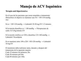 En el caso de los pacientes que seran sometidos a tratamiento
fibrinolitico el objetivo es mantener una TA < 185-110 mmHg
Así:
Si es > 185-110 mmHg → Labetalol 10-20 mg EV 1-2 minutos
Si la tensión diastólica es > 140 mmHg → Nitroprusiato de
sodio: 0.5 δ/kg/minuto EV
Si la tensión sistólica es>220 o diastólica 121-140 mmHg →
Labetalol/ Nicardipina
Si se mantiene entre 180 a 220 / 105-120 mmHg: → Labetalol
10 mg EV
El monitoreo debe realizarse antes, durante y después del
tratamiento de la siguiente manera:
Cada 15 minutos las primeras 2hs.
Cada 30 minutos por 6hs.
Cada 60 minutos por 16hs.
Manejo de ACV Isquémico
Terapia anti hipertensiva
 