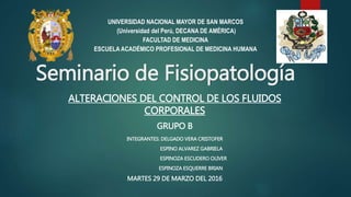 Seminario de Fisiopatología
ALTERACIONES DEL CONTROL DE LOS FLUIDOS
CORPORALES
GRUPO B
INTEGRANTES: DELGADO VERA CRISTOFER
ESPINO ALVAREZ GABRIELA
ESPINOZA ESCUDERO OLIVER
ESPINOZA ESQUERRE BRIAN
MARTES 29 DE MARZO DEL 2016
UNIVERSIDAD NACIONAL MAYOR DE SAN MARCOS
(Universidad del Perú, DECANA DE AMÉRICA)
FACULTAD DE MEDICINA
ESCUELA ACADÉMICO PROFESIONAL DE MEDICINA HUMANA
 