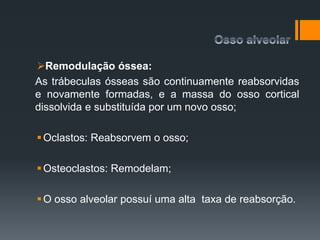 Remodulação óssea:
As trábeculas ósseas são continuamente reabsorvidas
e novamente formadas, e a massa do osso cortical
dissolvida e substituída por um novo osso;
Oclastos: Reabsorvem o osso;
Osteoclastos: Remodelam;
O osso alveolar possuí uma alta taxa de reabsorção.
 