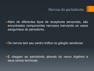 Além de diferentes tipos de receptores sensoriais, são
encontrados componentes nervosos inervando os vasos
sanguíneos do periodonto.
Os nervos tem seu centro trófico no gânglio semilunar.
E chegam ao periodonto através do nervo trigêmio e
seus ramos terminais.
 
