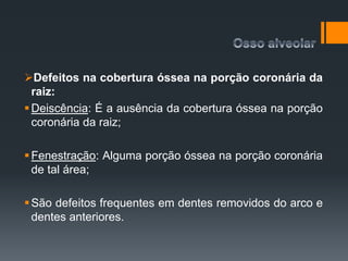 Defeitos na cobertura óssea na porção coronária da
raiz:
Deiscência: É a ausência da cobertura óssea na porção
coronária da raiz;
Fenestração: Alguma porção óssea na porção coronária
de tal área;
São defeitos frequentes em dentes removidos do arco e
dentes anteriores.
 