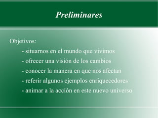 Preliminares Objetivos: - situarnos en el mundo que vivimos - ofrecer una visión de los cambios - conocer la manera en que nos afectan - referir algunos ejemplos enriquecedores - animar a la acción en este nuevo universo 