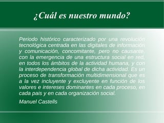 ¿Cuál es nuestro mundo? Periodo histórico caracterizado por una revolución tecnológica centrada en las digitales de información y comunicación, concomitante, pero no causante, con la emergencia de una estructura social en red, en todos los ámbitos de la actividad humana, y con la interdependencia global de dicha actividad. Es un proceso de transformación multidimensional que es a la vez incluyente y excluyente en función de los valores e intereses dominantes en cada proceso, en cada pais y en cada organización social. Manuel Castells 