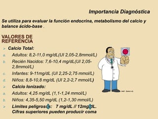 Importancia Diagnóstica
Se utiliza para evaluar la función endocrina, metabolismo del calcio y
balance ácido-base .

VALORES DE
REFERENCIA
    Calcio Total:
a.    Adultos: 8,2-11,0 mg/dL(UI 2,05-2,8mmol/L)
b.    Recién Nacidos: 7,6-10,4 mg/dL(UI 2,05-
      2,8mmol/L)
c.    Infantes: 9-11mg/dL (UI 2,25-2,75 mmol/L)
d.    Niños: 8,8-10,8 mg/dL (UI 2,2-2,7 mmol/L)
     Calcio Ionizado:
a.    Adultos: 4,25 mg/dL (1,1-1,24 mmol/L)
b.    Niños: 4,35-5,50 mg/dL (1,2-1,30 mmol/L)
     Limites peligrosos: 7 mg/dL // 12mg/dL.
      Cifras superiores pueden producir coma
 