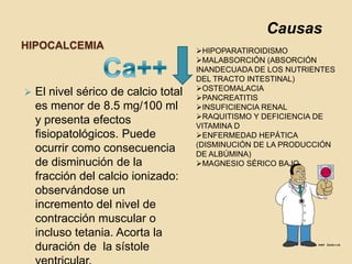 Causas
HIPOCALCEMIA                          HIPOPARATIROIDISMO
                                      MALABSORCIÓN (ABSORCIÓN
                                      INANDECUADA DE LOS NUTRIENTES
                                      DEL TRACTO INTESTINAL)
                                      OSTEOMALACIA
   El nivel sérico de calcio total   PANCREATITIS
    es menor de 8.5 mg/100 ml         INSUFICIENCIA RENAL
                                      RAQUITISMO Y DEFICIENCIA DE
    y presenta efectos                VITAMINA D
    fisiopatológicos. Puede           ENFERMEDAD HEPÁTICA
                                      (DISMINUCIÓN DE LA PRODUCCIÓN
    ocurrir como consecuencia         DE ALBÚMINA)
    de disminución de la              MAGNESIO SÉRICO BAJO
    fracción del calcio ionizado:
    observándose un
    incremento del nivel de
    contracción muscular o
    incluso tetania. Acorta la
    duración de la sístole
 