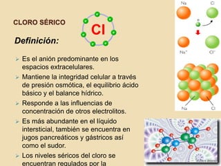 CLORO SÉRICO

Definición:

   Es el anión predominante en los
    espacios extracelulares.
   Mantiene la integridad celular a través
    de presión osmótica, el equilibrio ácido
    básico y el balance hídrico.
   Responde a las influencias de
    concentración de otros electrolitos.
   Es más abundante en el líquido
    intersticial, también se encuentra en
    jugos pancreáticos y gástricos así
    como el sudor.
   Los niveles séricos del cloro se
    encuentran regulados por la
 
