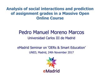 Analysis of social interactions and prediction
of assignment grades in a Massive Open
Online Course
Pedro Manuel Moreno Marcos
Universidad Carlos III de Madrid
eMadrid Seminar on ‘OERs & Smart Education’
UNED, Madrid, 24th November 2017
 