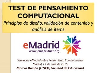 TEST DE PENSAMIENTO
COMPUTACIONAL
Principios de diseño, validación de contenido y
análisis de ítems
Seminario eMadrid sobre Pensamiento Computacional
Madrid, 17 de abril de 2015
Marcos Román (UNED, Facultad de Educación)
 