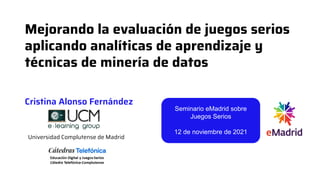 Mejorando la evaluación de juegos serios
aplicando analíticas de aprendizaje y
técnicas de minería de datos
Universidad Complutense de Madrid
Cristina Alonso Fernández
Seminario eMadrid sobre
Juegos Serios
12 de noviembre de 2021
 