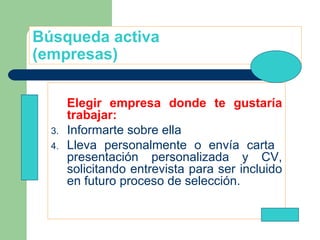 Búsqueda activa (empresas) Elegir empresa donde te gustaría trabajar: Informarte sobre ella Lleva personalmente o envía carta  presentación personalizada y CV, solicitando entrevista para ser incluido en futuro proceso de selección. 