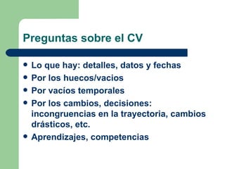 Preguntas sobre el CV Lo que hay: detalles, datos y fechas Por los huecos/vacios Por vacíos temporales Por los cambios, decisiones: incongruencias en la trayectoria, cambios drásticos, etc. Aprendizajes, competencias 
