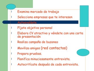 Examina mercado de trabajo Selecciona empresas que te interesen Autoevalúate Fíjate objetivo personal Elabora CV atractivo y véndete con una carta de presentación Realiza campaña de buzoneo Moviliza amigos  (red contactos) Prepara pruebas. Planifica minuciosamente entrevista. Autocritícate después de cada entrevista. 
