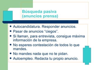 Búsqueda pasiva (anuncios prensa) Autocandidatura. Responder anuncios.  Pasar de anuncios “ciegos”. Si llaman, para entrevista, consigue máxima información de la empresa. No esperes contestación de todos lo que mandes. No mandes nada que no te pidan. Autoempleo. Redacta tu propio anuncio. 