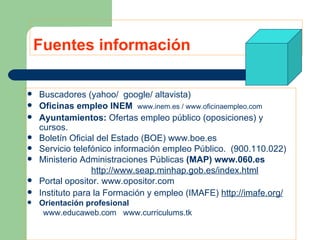 Fuentes información Buscadores (yahoo/  google/ altavista) Oficinas empleo INEM   www.inem.es  /  www.oficinaempleo.com Ayuntamientos:  Ofertas empleo público (oposiciones) y cursos.   Boletín Oficial del Estado (BOE)  www.boe.es Servicio telefónico información empleo Público.  (900.110.022) Ministerio Administraciones Públicas  (MAP)   www.060.es http://www.seap.minhap.gob.es/index.html Portal opositor.  www.opositor.com Instituto para la Formación y empleo (IMAFE)  http://imafe.org/ Orientación profesional  www.educaweb.com www.curriculums.tk 