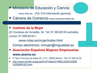 Ministerio de Educación y Ciencia www.mec.es   (Tel: 010 información general) Cámara de Comercio  www.camaramadrid.es Instituto de la Mujer (C/ Condesa de Venadito, 34  Tel: 91 363.80.00 centralita,  cursos: 91-590.60.04 ) www.mtas.es/mujer/index.html   Correo electrónico:  [email_address] Asociación Española Mujeres Empresarias  www.aseme.es Pº San Francisco de Sales 26 - 2º A · 28003 Madrid · Telf: 91 399 50 26 · http://www.tomillo.org/guia2010/Tablas/210BOLSAS%20DE%20EMPLEO.htm 