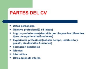 PARTES DEL CV Datos personales Objetivo profesional(2 ó3 líneas) Logros profesionales(describir por bloques los diferentes tipos de experiencias/funciones) Experiencia profesional(señalar tiempo, institución y puesto, sin describir funciones) Formación académica Idiomas Informática Otros datos de interés 