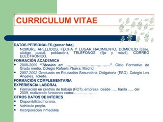 CURRICULUM VITAE DATOS PERSONALES (poner foto) NOMBRE APELLIDOS, FECHA Y LUGAR NACIMIENTO, DOMICILIO (calle, código postal, población), TELEFONOS (fijo y móvil), CORREO ELECTRÓNICO. FORMACIÓN ACADEMICA 2008-2009  “ Técnico en ……………………………….” .  Ciclo Formativo de Grado medio. Colegio Rafaela Ybarra. Madrid. 2007-2002 Graduado en Educación Secundaria Obligatoria (ESO). Colegio Los Ángeles. Toledo. FORMACIÓN COMPLEMENTARIA EXPERIENCIA LABORAL Formación en centros de trabajo (FCT), empresa  desde ….. hasta ….. del 2009, realizando funciones como:……………… OTROS DATOS DE INTERES Disponibilidad horaria. Vehículo propio. Incorporación inmediata 