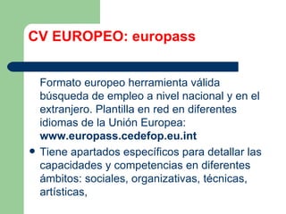 CV EUROPEO: europass Formato europeo herramienta válida búsqueda de empleo a nivel nacional y en el extranjero. Plantilla en red en diferentes idiomas de la Unión Europea:  www.europass.cedefop.eu.int Tiene apartados específicos para detallar las capacidades y competencias en diferentes ámbitos: sociales, organizativas, técnicas, artísticas,  