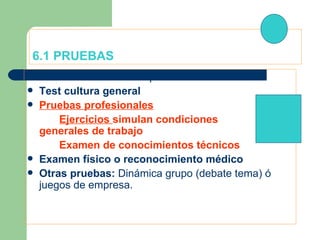 6.1 PRUEBAS Test Psicotécnicos:  Aptitudes ó Personalidad  Test cultura general Pruebas profesionales Ejercicios  simulan condiciones  generales de trabajo Examen de conocimientos técnicos Examen físico o reconocimiento médico Otras pruebas:  Dinámica grupo (debate tema) ó juegos de empresa. 