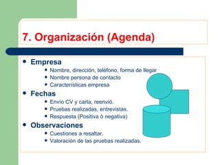 7. Organización (Agenda) Empresa Nombre, dirección, teléfono, forma de llegar Nombre persona de contacto Características empresa Fechas Envío CV y carta, reenvió. Pruebas realizadas, entrevistas. Respuesta (Positiva ò negativa) Observaciones Cuestiones a resaltar. Valoración de las pruebas realizadas. 