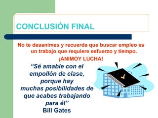 CONCLUSIÓN FINAL No te desanimes y recuerda que buscar empleo es un trabajo que requiere esfuerzo y tiempo. ¡ANIMOY LUCHA! “ Sé amable con el empollón de clase, porque hay muchas posibilidades de que acabes trabajando para él” Bill Gates 