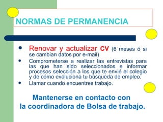NORMAS DE PERMANENCIA  Renovar y actualizar  CV  (6 meses ó si se cambian datos por e-mail) Comprometerse a realizar las entrevistas para las que han sido seleccionados e informar procesos selección a los que te envié el colegio y de cómo evoluciona tu búsqueda de empleo. Llamar cuando encuentres trabajo. Mantenerse en contacto con  la coordinadora de Bolsa de trabajo. 