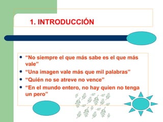 1. INTRODUCCIÓN “ No siempre el que más sabe es el que más vale” “ Una imagen vale más que mil palabras” “ Quién no se atreve no vence” “ En el mundo entero, no hay quien no tenga un pero” 