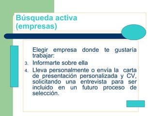 Búsqueda activa (empresas) Elegir empresa donde te gustaría trabajar: Informarte sobre ella Lleva personalmente o envía la  carta de presentación personalizada y CV, solicitando una entrevista para ser incluido en un futuro proceso de selección. 