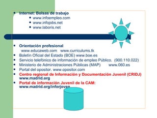Internet: Bolsas de trabajo www.infoempleo.com www.infojobs.net www.laboris.net Orientación profesional  www.educaweb.com www.curriculums.tk Boletín Oficial del Estado (BOE)  www.boe.es Servicio telefónico de información de empleo Público.  (900.110.022) Ministerio de Administraciones Públicas (MAP)  www.060.es Portal del opositor.  www.opositor.com Centro regional de Información y Documentación Juvenil (CRIDJ)  www.madrid.org Portal de información Juvenil de la CAM:  www.madrid.org/inforjoven 