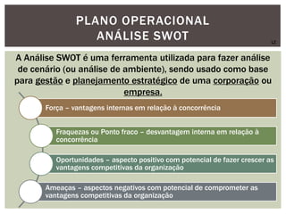 PLANO OPERACIONAL
ANÁLISE SWOT
A Análise SWOT é uma ferramenta utilizada para fazer análise
de cenário (ou análise de ambiente), sendo usado como base
para gestão e planejamento estratégico de uma corporação ou
empresa.
Força – vantagens internas em relação à concorrência
Fraquezas ou Ponto fraco – desvantagem interna em relação à
concorrência
Oportunidades – aspecto positivo com potencial de fazer crescer as
vantagens competitivas da organização
Ameaças – aspectos negativos com potencial de comprometer as
vantagens competitivas da organização
LZ
 