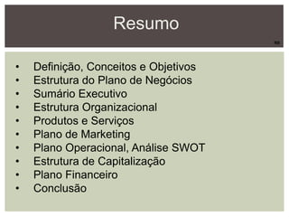 Resumo
• Definição, Conceitos e Objetivos
• Estrutura do Plano de Negócios
• Sumário Executivo
• Estrutura Organizacional
• Produtos e Serviços
• Plano de Marketing
• Plano Operacional, Análise SWOT
• Estrutura de Capitalização
• Plano Financeiro
• Conclusão
RB
 