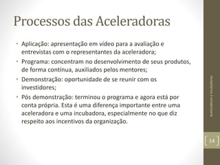 Processos das Aceleradoras
• Aplicação: apresentação em vídeo para a avaliação e
entrevistas com o representantes da aceleradora;
• Programa: concentram no desenvolvimento de seus produtos,
de forma contínua, auxiliados pelos mentores;
• Demonstração: oportunidade de se reunir com os
investidores;
• Pós demonstração: terminou o programa e agora está por
conta própria. Esta é uma diferença importante entre uma
aceleradora e uma incubadora, especialmente no que diz
respeito aos incentivos da organização.
AceleradoraseIncubadoras
14
 