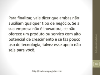 AceleradoraseIncubadoras
18
Para finalizar, vale dizer que ambas não
auxiliam qualquer tipo de negócio. Se a
sua empresa não é inovadora, se não
oferece um produto ou serviço com alto
potencial de crescimento e se faz pouco
uso de tecnologia, talvez esse apoio não
seja para você.
http://revistapegn.globo.com
 