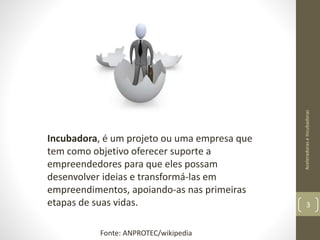 Incubadora, é um projeto ou uma empresa que
tem como objetivo oferecer suporte a
empreendedores para que eles possam
desenvolver ideias e transformá-las em
empreendimentos, apoiando-as nas primeiras
etapas de suas vidas.
AceleradoraseIncubadoras
3
Fonte: ANPROTEC/wikipedia
 