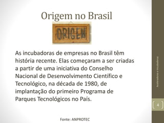 As incubadoras de empresas no Brasil têm
história recente. Elas começaram a ser criadas
a partir de uma iniciativa do Conselho
Nacional de Desenvolvimento Científico e
Tecnológico, na década de 1980, de
implantação do primeiro Programa de
Parques Tecnológicos no País.
Origem no Brasil
AceleradoraseIncubadoras
4
Fonte: ANPROTEC
 