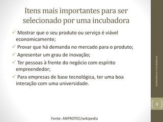 Itens mais importantes para ser
selecionado por uma incubadora
 Mostrar que o seu produto ou serviço é viável
economicamente;
 Provar que há demanda no mercado para o produto;
 Apresentar um grau de inovação;
 Ter pessoas à frente do negócio com espírito
empreendedor;
 Para empresas de base tecnológica, ter uma boa
interação com uma universidade.
AceleradoraseIncubadoras
8
Fonte: ANPROTEC/wikipedia
 