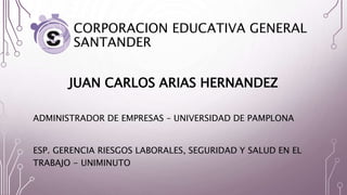 CORPORACION EDUCATIVA GENERAL
SANTANDER
JUAN CARLOS ARIAS HERNANDEZ
ADMINISTRADOR DE EMPRESAS – UNIVERSIDAD DE PAMPLONA
ESP. GERENCIA RIESGOS LABORALES, SEGURIDAD Y SALUD EN EL
TRABAJO - UNIMINUTO
 
