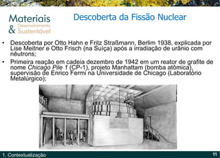 Descoberta por Otto Hahn e Fritz Straßmann, Berlim 1938, explicada por Lise Meitner e Otto Frisch (na Suíça) após a irradiação de urânio com nêutrons;  Primeira reação em cadeia dezembro de 1942 em um reator de grafite de nome  Chicago Pile 1  (CP-1), projeto Manhattam (bomba atômica), supervisão de Enrico Fermi na Universidade de Chicago (Laboratório Metalúrgico); Descoberta da Fissão Nuclear 