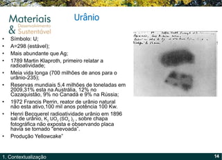 Símbolo: U; A=298 (estável); Mais abundante que Ag; 1789 Martin Klaproth, primeiro relatar a radioatividade; Meia vida longa (700 milhões de anos para o urânio-235); Reservas mundiais 5,4 milhões de toneladas em 2009,31% esta na Austrália, 12% no Cazaquistão, 9% no Canadá e 9% na Rússia; 1972 Francis Perrin, reator de urânio natural não esta ativo,100 mil anos potência 100 Kw. Henri Becquerel radioatividade urânio em 1896 sal de urânio,  K 2  UO 2  (SO 4  ) 2  , sobre chapa fotográfica não exposta e observando placa havia se tornado "enevoada ” . Produção Yellowcake ” Urânio 