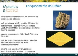 Urânio teor U235 aumentado, por processo de separação de isótopos ;  O urânio natureza, ( UO 2 ), contém 99,284% do isótopo U238  ; apenas 0,71% do isótopo U235. Porém U235 é o único isótopo existente físsil na natureza; Reatores ,proporção do 235U dos 0,71% para  2% e 5%. Brasil é o maior produtor de urânio , extraído tritura-se e dissolvendo em ácido sulfúrico"yellow cake".  Converte-se o urânio em  UF 6  para seu enriquecimento no isótopo 235, antes de reconvertê-lo em óxido de urânio, ou pula-se essa etapa, passando para o quarto passo, como no caso do combustível Candu. Enriquecimento do Urânio 