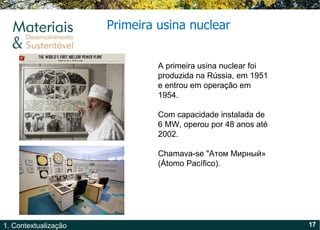 Primeira usina nuclear A primeira usina nuclear foi produzida na Rússia, em 1951 e entrou em operação em 1954. Com capacidade instalada de 6 MW, operou por 48 anos até 2002. Chamava-se  "Атом Мирный» (Átomo Pacífico). 
