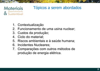 Contextualização Funcionamento de uma usina nuclear; Custos da produção; Ciclo do material; Riscos ambientais e à saúde humana; Incidentes Nucleares; Comparações com outros métodos de produção de energia elétrica. Tópicos a serem abordados 