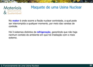 Maquete de uma Usina Nuclear No  reator  é onde ocorre a fissão nuclear controlada, a qual pode ser interrompida a qualquer momento, por meio das varetas de controle. Há 3 sistemas distintos de  refrigeração , garantindo que não haja nenhum contato do ambiente em que há irradiação com o meio externo. 