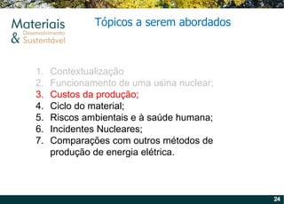 Contextualização Funcionamento de uma usina nuclear; Custos da produção; Ciclo do material; Riscos ambientais e à saúde humana; Incidentes Nucleares; Comparações com outros métodos de produção de energia elétrica. Tópicos a serem abordados 