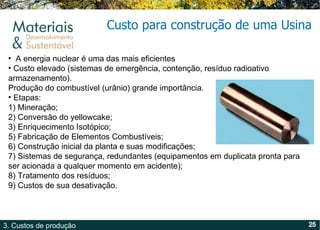 Custo para construção de uma Usina A energia nuclear é uma das mais eficientes Custo elevado (sistemas de emergência, contenção, resíduo radioativo armazenamento).  Produção do combustível (urânio) grande importância.  Etapas: 1) Mineração; 2) Conversão do yellowcake;  3) Enriquecimento Isotópico; 5) Fabricação de Elementos Combustíveis; 6) Construção inicial da planta e suas modificações;  7) Sistemas de segurança, redundantes (equipamentos em duplicata pronta para ser acionada a qualquer momento em acidente);  8) Tratamento dos resíduos; 9) Custos de sua desativação. 