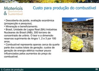 Custo para produção do combustível  Descoberta da jazida, avaliação econômica (prospecção e pesquisa), Mineração e beneficiamento.  Brasil, Unidade de Lagoa Real (BA) Indústrias Nucleares do Brasil (INB), 300 ton/ano de concentrado de urânio. O teor e a dimensão reservas suprimento de Angra 1, 2 e 3 por 100 anos.  Combustível representa apenas cerca da quarta parte dos custos totais de geração. custos de geração de energia elétrica nuclear pouco influenciados pelos aumentos do preço do combustível. 