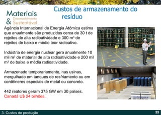 Agência Internacional de Energia Atômica estima que anualmente são produzidos cerca de 30 t de rejeitos de alta radioatividade e 300 m 3  de rejeitos de baixo e médio teor radioativo.  Indústria de energia nuclear gera anualmente 10 mil m 3  de material de alta radioatividade e 200 mil m 3  de baixa e média radioatividade. Armazenado temporariamente, nas usinas, mergulhado em tanques de resfriamento ou em contêineres especiais de metal ou concreto.  442 reatores geram 375 GW em 30 países.  Canadá U$ 24 bilhões. Custos de armazenamento do resíduo  