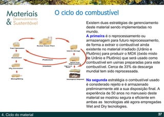 O  ciclo  do combustível Existem duas estratégias de gerenciamento deste material sendo implementadas no mundo. A primeira  é o reprocessamento ou armazenagem para futuro reprocessamento, de forma a extrair o combustível ainda existente no material irradiado (Urânio e Plutônio) para produzir o MOX (óxido misto de Urânio e Plutônio) que será usado como combustível em usinas preparadas para este combustível. Cerca de 33% da descarga mundial tem sido reprocessada.  Na segunda  estratégia o combustível usado é considerado rejeito e é armazenado preliminarmente até a sua disposição final. A experiência de 50 anos no manuseio deste material se mostrou segura e eficiente em ambas as  tecnologias até agora empregadas Wet and Dry tecnologies.  
