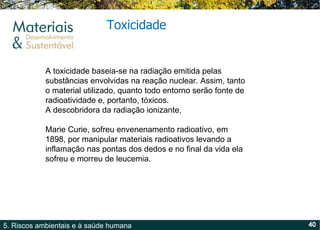 Toxicidade A toxicidade baseia-se na radiação emitida pelas substâncias envolvidas na reação nuclear. Assim, tanto o material utilizado, quanto todo entorno serão fonte de radioatividade e, portanto, tóxicos. A descobridora da radiação ionizante,  Marie Curie, sofreu envenenamento radioativo, em 1898, por manipular materiais radioativos levando a inflamação nas pontas dos dedos e no final da vida ela sofreu e morreu de leucemia. 